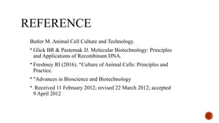 REFERENCE
Butler M. Animal Cell Culture and Technology.
 Glick BR & Pasternak JJ. Molecular Biotechnology: Principles
and Applications of Recombinant DNA.
 Freshney RI (2016). “Culture of Animal Cells: Principles and
Practice.
 "Advances in Bioscience and Biotechnology
 Received 11 February 2012; revised 22 March 2012; accepted
9 April 2012
 