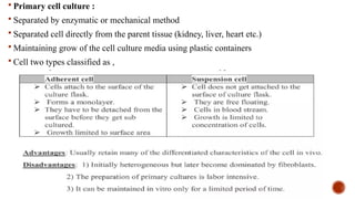  Primary cell culture :
 Separated by enzymatic or mechanical method
 Separated cell directly from the parent tissue (kidney, liver, heart etc.)
 Maintaining grow of the cell culture media using plastic containers
 Cell two types classified as ,
 