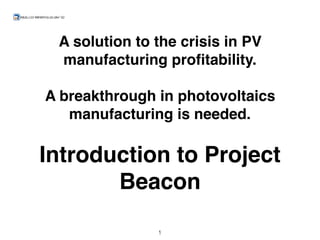 A solution to the crisis in PV
manufacturing proﬁtability.
A breakthrough in photovoltaics
manufacturing is needed.
Introduction to Project
Beacon
1
 