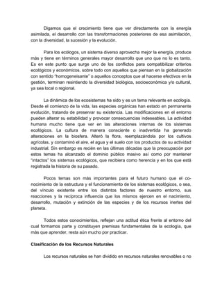 Digamos que el crecimiento tiene que ver directamente con la energía
asimilada, el desarrollo con las transformaciones posteriores de esa asimilación,
con la diversidad, la sucesión y la evolución.
Para los ecólogos, un sistema diverso aprovecha mejor la energía, produce
más y tiene en términos generales mayor desarrollo que uno que no lo es tanto.
Es en este punto que surge uno de los conflictos para compatibilizar criterios
ecológicos y económicos, sobre todo con aquellos que piensan en la globalización
con sentido “homogeneisante” o aquellos conceptos que al hacerse efectivos en la
gestión, terminan resintiendo la diversidad biológica, socioeconómica y/o cultural,
ya sea local o regional.
La dinámica de los ecosistemas ha sido y es un tema relevante en ecología.
Desde el comienzo de la vida, las especies orgánicas han estado en permanente
evolución, tratando de preservar su existencia. Las modificaciones en el entorno
pueden alterar su estabilidad y provocar consecuencias indeseables. La actividad
humana mucho tiene que ver en las alteraciones internas de los sistemas
ecológicos. La cultura de manera consciente o inadvertida ha generado
alteraciones en la biosfera. Alteró la flora, reemplazándola por los cultivos
agrícolas, y contaminó el aire, el agua y el suelo con los productos de su actividad
industrial. Sin embargo es recién en las últimas décadas que la preocupación por
estos temas ha alcanzado el dominio público masivo así como por mantener
“intactos” los sistemas ecológicos, que recibiera como herencia y en los que está
registrada la historia de su pasado.
Pocos temas son más importantes para el futuro humano que el co-
nocimiento de la estructura y el funcionamiento de los sistemas ecológicos, o sea,
del vínculo existente entre los distintos factores de nuestro entorno, sus
reacciones y la recíproca influencia que los mismos ejercen en el nacimiento,
desarrollo, mutación y extinción de las especies y de los recursos inertes del
planeta.
Todos estos conocimientos, reflejan una actitud ética frente al entorno del
cual formamos parte y constituyen premisas fundamentales de la ecología, que
más que aprender, resta aún mucho por practicar.
Clasificación de los Recursos Naturales
Los recursos naturales se han dividido en recursos naturales renovables o no
 