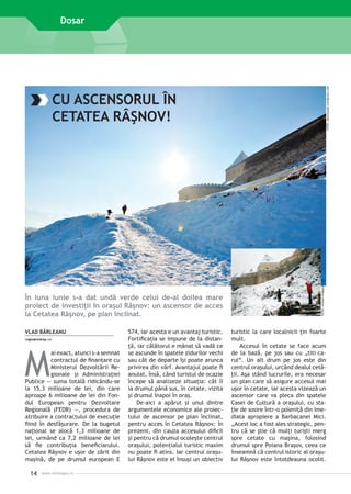 FOTO: darkclauds.wordpress.com

Dosar

În luna iunie s-a dat undă verde celui de-al doilea mare
proiect de investiţii în oraşul Râşnov: un ascensor de acces
la Cetatea Râşnov, pe plan înclinat.
VLAD BÂRLEANU
regio@mdrap.ro

M

ai exact, atunci s-a semnat
contractul de finan­ are cu
ţ
Ministerul Dezvoltării Regionale şi Ad­ i­ istraţiei
mn
Publice — suma totală ­ idicându-se
r
la 15,3 milioane de lei, din care
aproape 6 milioane de lei din Fondul European pentru Dezvoltare
Regională (FEDR) —, procedura de
atribuire a contractului de execuţie
fiind în desfăşurare. De la bugetul
naţional se alocă 1,3 milioane de
lei, urmând ca 7,2 milioane de lei
să fie contribuţia beneficiarului.
Cetatea Râşnov e uşor de zărit din
maşină, de pe drumul european E

14

www.inforegio.ro

574, iar acesta e un avantaj turistic.
Fortificaţia se impune de la distanţă, iar călătorul e mânat să vadă ce
se ascunde în spatele zidurilor vechi
sau cât de departe îşi poate arunca
privirea din vârf. Avantajul poate fi
anulat, însă, când turistul de ocazie
începe să analizeze situaţia: cât îi
ia drumul până sus, în cetate, vizita
şi drumul înapoi în oraş.
De-aici a apărut şi unul dintre
argumentele economice ale proiectului de ascensor pe plan înclinat,
pentru acces în Cetatea Râşnov: în
prezent, din cauza accesului dificil
şi pentru că drumul ocoleşte centrul
oraşului, potenţialul turistic maxim
nu poate fi atins. Iar centrul oraşului Râşnov este el însuşi un obiectiv

FOTO: vizitam.blogspot.com

CU ASCENSORUL ÎN
CETATEA RÂŞNOV!

turistic la care localnicii ţin foarte
mult.
Accesul în cetate se face acum
de la bază, pe jos sau cu „titi-carul“. Un alt drum pe jos este din
centrul oraşului, urcând dealul cetăţii. Aşa stând lucrurile, era necesar
un plan care să asigure accesul mai
uşor în cetate, iar acesta vizează un
ascensor care va pleca din spatele
Casei de Cultură a oraşului, cu staţie de sosire într-o poieniţă din imediata apropiere a Barbacanei Mici.
„Acest loc a fost ales strategic, pentru că se ştie că mulţi turişti merg
spre cetate cu maşina, folosind
drumul spre Poiana Braşov, ceea ce
înseamnă că centrul istoric al oraşului Râşnov este ­ntotdeauna ocolit.
î

 