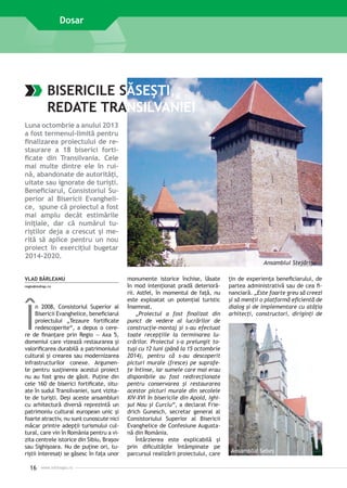 Dosar

BISERICILE SĂSEŞTI,
REDATE TRANSILVANIEI
Luna octombrie a anului 2013
a fost termenul-limită pentru
finalizarea proiectului de restaurare a 18 biserici fortificate din Transilvania. Cele
mai multe dintre ele în ruină, abandonate de autorităţi,
uitate sau ignorate de turişti.
Beneficiarul, Consistoriul Superior al Bisericii Evanghelice, spune că proiectul a fost
mai amplu decât estimările
iniţiale, dar că numărul turiştilor deja a crescut şi merită să aplice pentru un nou
proiect în exerciţiul bugetar
2014-2020.
VLAD BÂRLEANU
regio@mdrap.ro

Î

n 2008, Consistoriul Superior al
Bisericii Evanghelice, beneficiarul
proiectului „Tezaure fortificate
redescoperite“, a depus o cerere de finanţare prin Regio — Axa 5,
domeniul care vizează restaurarea şi
valorificarea durabilă a patrimoniului
cultural şi crearea sau modernizarea
infrastructurilor conexe. Argumente pentru susţinerea acestui proiect
nu au fost greu de găsit. Puţine din
cele 160 de biserici fortificate, situate în sudul Transilvaniei, sunt vizitate de turişti. Deşi aceste ansambluri
cu arhitectură diversă reprezintă un
patrimoniu cultural european unic şi
foarte atractiv, nu sunt cunoscute nici
măcar printre adepţii turismului cultural, care vin în România pentru a vizita centrele istorice din Sibiu, Braşov
sau Sighişoara. Nu de puţine ori, turiştii interesaţi se găsesc în faţa unor

16

www.inforegio.ro

Ansamblul Stejărişu
monumente istorice închise, lăsate
în mod intenţionat pradă deteriorării. Astfel, în momentul de faţă, nu
este exploatat un potenţial turistic
însemnat.
„Proiectul a fost finalizat din
punct de vedere al lucrărilor de
construcţie–montaj şi s-au efectuat
toate recepţiile la terminarea lucrărilor. Proiectul s-a prelungit totuşi cu 12 luni (până la 15 octombrie
2014), pentru că s-au descoperit
picturi murale (fresce) pe suprafeţe întinse, iar sumele care mai erau
disponibile au fost redirecţionate
pentru conservarea şi restaurarea
acestor picturi murale din secolele
XIV-XVI în bisericile din Apold, Ighişul Nou şi Curciu“, a declarat Friedrich Gunesch, secretar general al
Consistoriului Superior al Bisericii
Evanghelice de Confesiune Augustană din România.
Întârzierea este explicabilă şi
prin dificultăţile întâmpinate pe
parcursul realizării proiectului, care

ţin de experienţa beneficiarului, de
partea administrativă sau de cea financiară. „Este foarte greu să creezi
şi să menţii o platformă eficientă de
dialog şi de implementare cu atâţia
arhitecţi, constructori, diriginţi de

Ansamblul Sebeş

 