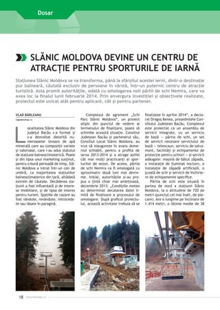Dosar

SLĂNIC MOLDOVA DEVINE UN CENTRU DE
ATRACŢIE PENTRU SPORTURILE DE IARNĂ
Staţiunea Slănic Moldova se va transforma, până la sfârşitul acestei ierni, dintr-o destinaţie
pur balneară, căutată exclusiv de persoane în vârstă, într-un puternic centru de atracţie
turistică. Asta promit autorităţile, odată cu omologarea noii pârtii de schi Nemira, care va
avea loc la finalul lunii februarie 2014. Prin anvergura investiţiei şi obiectivele realizate,
proiectul este unicat atât pentru aplicant, cât şi pentru partener.
VLAD BÂRLEANU
regio@mdrap.ro

L

ocalitatea Slănic Moldova din
judeţul Bacău s-a format şi
s-a dezvoltat datorită nu­
meroaselor izvoare de apă
minerală care au compoziţii variate
şi valoroase, care i-au adus statutul
de staţiune balneoclimaterică. Poate
şi din lipsa unui marketing susţinut,
pentru o bună perioadă de timp, Slănic Moldova a intrat într-un con de
umbră, ca majoritatea staţiunilor
balneoclimaterice din ţară, altădată
extrem de căutate. Decăderea staţiunii a fost influenţată şi de interese imobiliare, şi de lipsa de interes
pentru turism. Spaţiile de cazare au
fost vândute, revândute, retrocedate sau lăsate în paragină.

18

www.inforegio.ro

Complexul de agrement „Schi
Parc Slănic Moldova“, un proiect
atipic din punctul de vedere al
termenului de finalizare, poate să
schimbe această situaţie. Consiliul
Judeţean Bacău şi partenerul său,
Consiliul Local Slănic Moldova, au
vrut să inaugureze în avans domeniul schiabil, pentru a profita de
iarna 2013-2014 şi a atrage astfel
cât mai mulţi practicanţi ai sporturilor de sezon. De aceea, pârtia
de schi Nemira va fi omologată cu
aproximativ două luni mai devreme. Iniţial, autorităţile şi-au propus o ţintă chiar mai ambiţioasă,
decembrie 2013: „Condiţiile meteo
au determinat decalarea datei limită de finalizare a procesului de
omologare. După graficul proiectului, această activitate trebuia să se

finalizeze în aprilie 2014“, a declarat Dragoş Benea, preşedintele Consiliului Judeţean Bacău. Complexul
este proiectat ca un ansamblu de
servicii integrate, cu un serviciu
de bază — pârtia de schi, un set
de servicii necesare serviciului de
bază — telescaun, serviciu de salvamont, facilităţi şi echipamente de
protecţie pentru schiori — şi servicii
adăugate: maşină de bătut zăpada,
o instalaţie de iluminat nocturn, o
instalaţie de zăpadă artificială, o
şcoală de schi şi servicii de închiriere de echipamente specifice.
Pârtia de schi este situată în
partea de nord a staţiunii Slănic
Moldova, la o altitudine de 720 de
metri (punctul cel mai înalt, de plecare). Are o lungime pe înclinare de
1.414 metri, o lăţime medie de 38

 