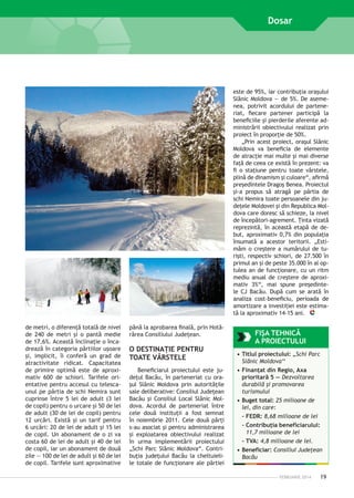 Dosar

este de 95%, iar contribuţia oraşului
Slănic Moldova — de 5%. De asemenea, potrivit acordului de parteneriat, fiecare partener participă la
beneficiile şi pierderile aferente administrării obiectivului realizat prin
proiect în proporţie de 50%.
„Prin acest proiect, oraşul Slănic
Moldova va beneficia de elemente
de atracţie mai multe şi mai diverse
faţă de ceea ce există în prezent: va
fi o staţiune pentru toate vârstele,
plină de dinamism şi culoare“, afirmă
preşedintele Dragoş Benea. Proiectul
şi-a propus să atragă pe pârtia de
schi Nemira toate persoanele din judeţele Moldovei şi din Republica Moldova care doresc să schieze, la nivel
de începători-agrement. Ţinta vizată
reprezintă, în această etapă de debut, aproximativ 0,7% din ­ opulaţia
p
însumată a acestor teritorii. „Estimăm o creştere a numărului de turişti, respectiv schiori, de 27.500 în
primul an şi de peste 35.000 în al optulea an de funcţionare, cu un ritm
mediu anual de creştere de aproximativ 3%“, mai spune preşedintele CJ Bacău. După cum se arată în
analiza cost–beneficiu, perioada de
amortizare a investiţiei este estimată la aproximativ 14-15 ani.
de ­ etri, o diferenţă totală de nivel
m
de 240 de metri şi o pantă medie
de 17,6%. Această înclinaţie o încadrează în categoria pârtiilor uşoare
şi, implicit, îi conferă un grad de
atractivitate ridicat. Capacitatea
de primire optimă este de aproximativ 600 de schiori. Tarifele orientative pentru accesul cu telescaunul pe pârtia de schi Nemira sunt
cuprinse între 5 lei de adult (3 lei
de copil) pentru o urcare şi 50 de lei
de adult (30 de lei de copil) pentru
12 urcări. Există şi un tarif pentru
6 urcări: 20 de lei de adult şi 15 lei
de copil. Un abonament de o zi va
costa 60 de lei de adult şi 40 de lei
de copil, iar un abonament de două
zile — 100 de lei de adult şi 60 de lei
de copil. Tarifele sunt aproximative

până la aprobarea finală, prin Hotărârea Consiliului Judeţean.

O DESTINAŢIE PENTRU
TOATE VÂRSTELE
Beneficiarul proiectului este judeţul Bacău, în parteneriat cu oraşul Slănic Moldova prin autorităţile
sale deliberative: Consiliul Judeţean
Bacău şi Consiliul Local Slănic Moldova. Acordul de parteneriat între
cele două instituţii a fost semnat
în noiembrie 2011. Cele două părţi
s-au asociat şi pentru administrarea
şi exploatarea obiectivului realizat
în urma implementării proiectului
„Schi Parc Slănic Moldova“. Contribuţia judeţului Bacău la cheltuielile totale de funcţionare ale pârtiei

FIŞA TEHNICĂ
A PROIECTULUI
•	Titlul proiectului: „Schi Parc
Slănic Moldova‘‘
•	Finanţat din Regio, Axa
prioritară 5 — Dezvoltarea
durabilă şi promovarea
turismului
•	Buget total: 25 milioane de
lei, din care:
- FEDR: 8,68 milioane de lei
-  ontribuţia beneficiarului:
C
11,7 milioane de lei
- TVA: 4,8 milioane de lei.
•	Beneficiar: Consiliul Judeţean
Bacău
FEBRUARIE 2014

19

 