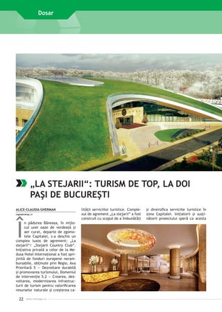 Dosar

„LA STEJARII“: TURISM DE TOP, LA DOI
PAŞI DE BUCUREŞTI
ALICE-CLAUDIA GHERMAN
regio@mdrap.ro

Î

n pădurea Băneasa, în mijlocul unei oaze de verdeaţă şi
aer curat, departe de zgomotele Capitalei, s-a deschis un
complex luxos de agrement: „La
stejarii“/ „Stejarii Country Club“.
Iniţiativa privată a celor de la Medusa Hotel Internaţional a fost sprijinită de fonduri europene nerambursabile, obţinute prin Regio, Axa
Prioritară 5 — Dezvoltare durabilă
şi promovarea turismului, Domeniul
de intervenţie 5.2 — Crearea, dezvoltarea, modernizarea infrastructurii de turism pentru valorificarea
resurselor naturale şi creşterea ca-

22

www.inforegio.ro

lităţii serviciilor turistice. Complexul de agrement „La stejarii“ a fost
construit cu scopul de a îmbunătăţi

şi diversifica serviciile turistice în
zona Capitalei. Iniţiatorii şi susţinătorii proiectului speră ca acesta

 