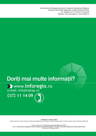 Autoritatea de Management pentru Programul Operaţional Regional
Ministerul Dezvoltării Regionale şi Administraţiei Publice
Str. Apolodor nr.17, Sector 5, Bucureşti
Website: www.inforegio.ro, www.mdrap.ro

Doriţi mai multe informaţii?
www.inforegio.ro

e-mail: info@mdrap.ro

0372 11 14 09

)
Investim în viitorul tău!

Numele proiectului: „Promovarea rezultatelor Regio 2012-2013‘‘
Editor: Autoritatea de Management pentru Programul Operaţional Regional – Ministerul Dezvoltării Regionale şi Administraţiei Publice
Data publicării: februarie 2014

 