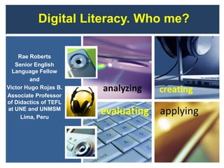 Digital Literacy. Who me?
Rae Roberts
Senior English
Language Fellow
and
Victor Hugo Rojas B.
Associate Professor
of Didactics of TEFL
at UNE and UNMSM
Lima, Peru
evaluating applying
analyzing creating
 