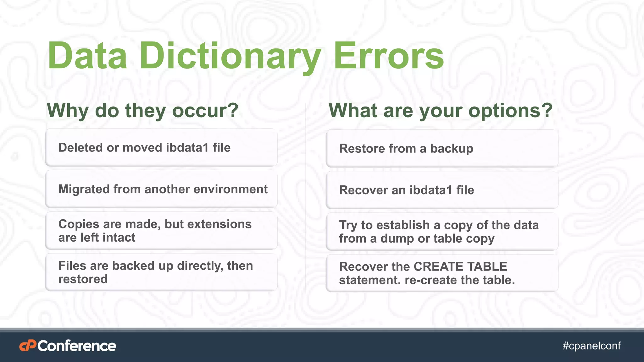 #cpgethightech #cpanelconf
Data Dictionary Errors
Why do they occur? What are your options?
Deleted or moved ibdata1 file
Migrated from another environment
Copies are made, but extensions
are left intact
Files are backed up directly, then
restored
Restore from a backup
Recover an ibdata1 file
Try to establish a copy of the data
from a dump or table copy
Recover the CREATE TABLE
statement. re-create the table.
 