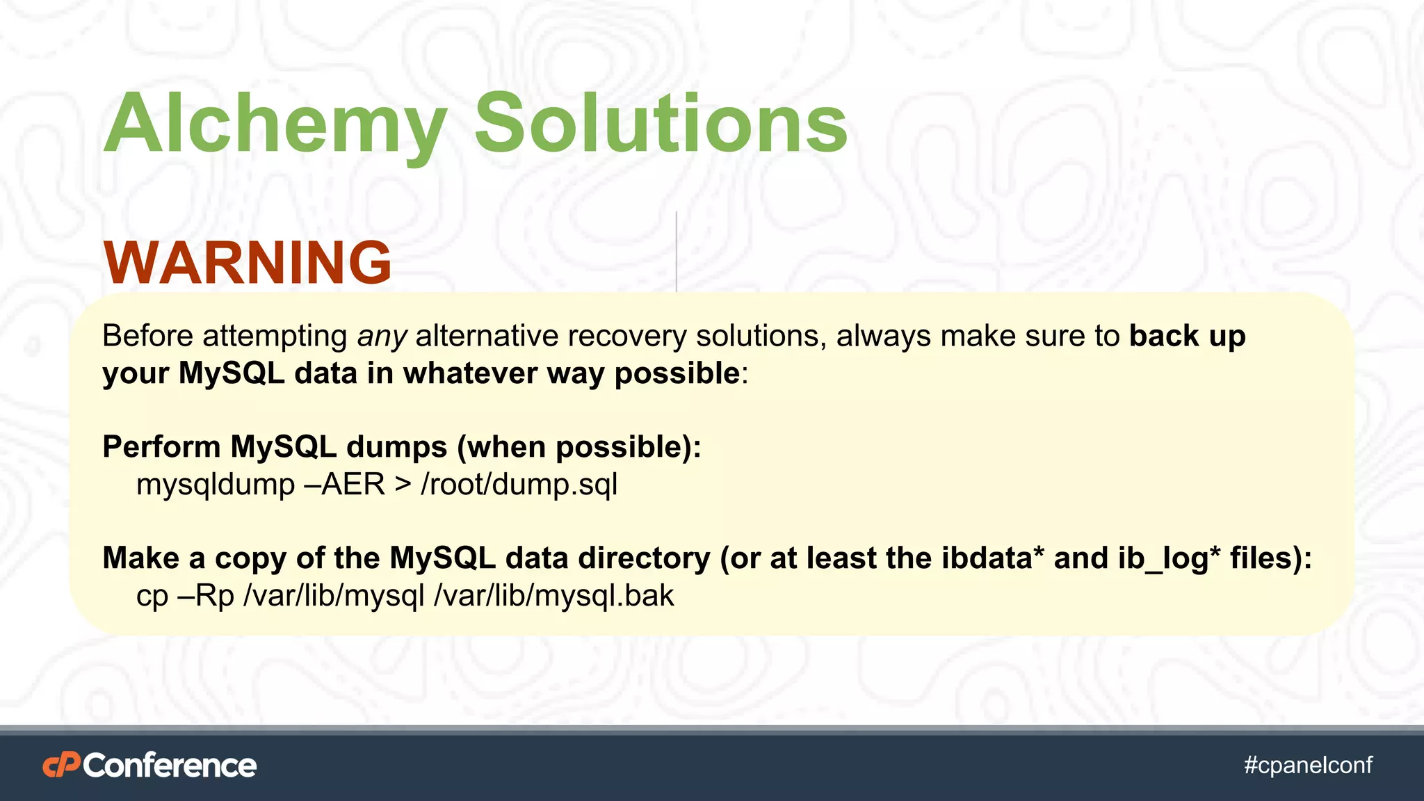 #cpgethightech #cpanelconf
Alchemy Solutions
WARNING
Before attempting any alternative recovery solutions, always make sure to back up
your MySQL data in whatever way possible:
Perform MySQL dumps (when possible):
mysqldump –AER > /root/dump.sql
Make a copy of the MySQL data directory (or at least the ibdata* and ib_log* files):
cp –Rp /var/lib/mysql /var/lib/mysql.bak
 