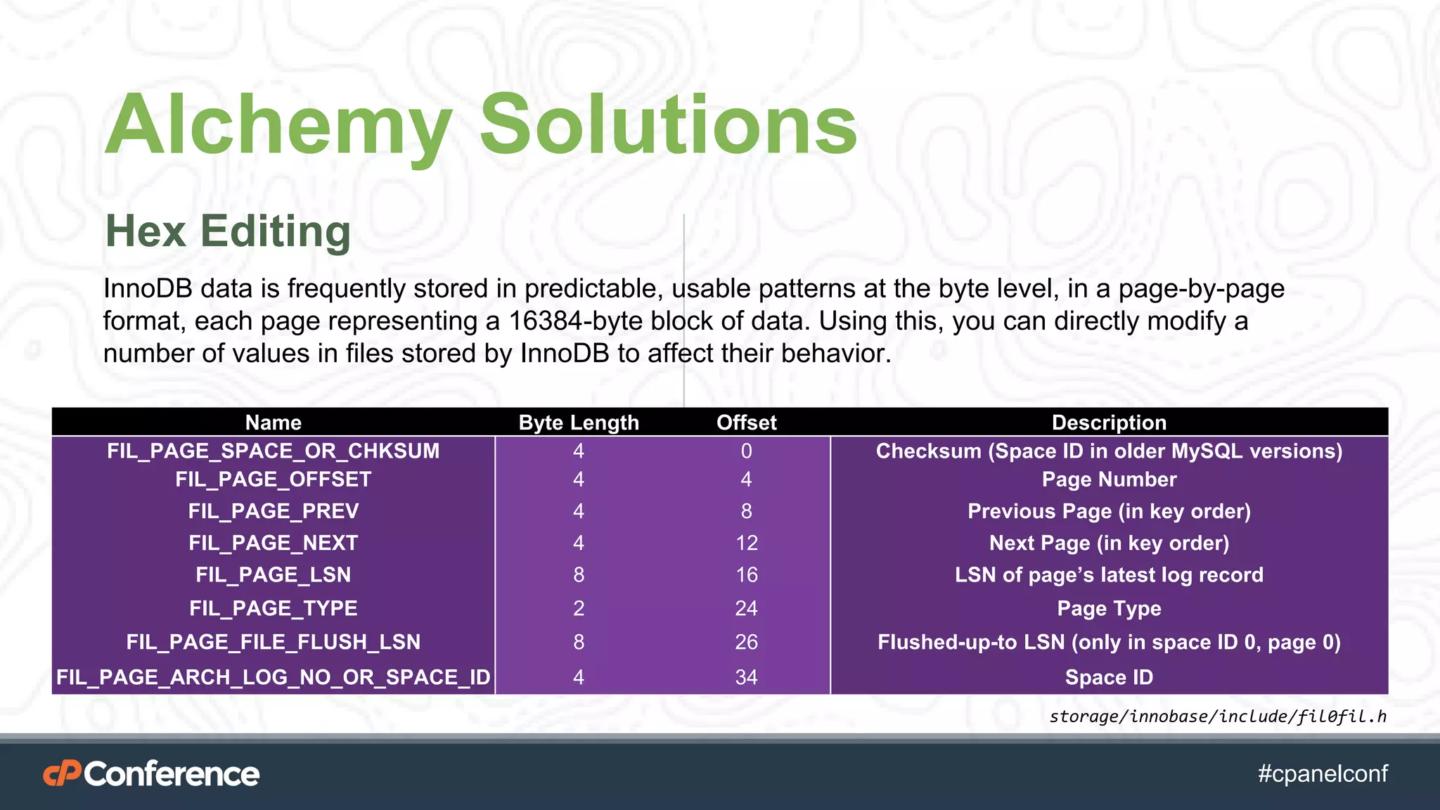 #cpgethightech #cpanelconf
Alchemy Solutions
Hex Editing
Name Byte Length Offset Description
FIL_PAGE_SPACE_OR_CHKSUM 4 0 Checksum (Space ID in older MySQL versions)
FIL_PAGE_OFFSET 4 4 Page Number
FIL_PAGE_PREV 4 8 Previous Page (in key order)
FIL_PAGE_NEXT 4 12 Next Page (in key order)
FIL_PAGE_LSN 8 16 LSN of page’s latest log record
FIL_PAGE_TYPE 2 24 Page Type
FIL_PAGE_FILE_FLUSH_LSN 8 26 Flushed-up-to LSN (only in space ID 0, page 0)
FIL_PAGE_ARCH_LOG_NO_OR_SPACE_ID 4 34 Space ID
InnoDB data is frequently stored in predictable, usable patterns at the byte level, in a page-by-page
format, each page representing a 16384-byte block of data. Using this, you can directly modify a
number of values in files stored by InnoDB to affect their behavior.
storage/innobase/include/fil0fil.h
 