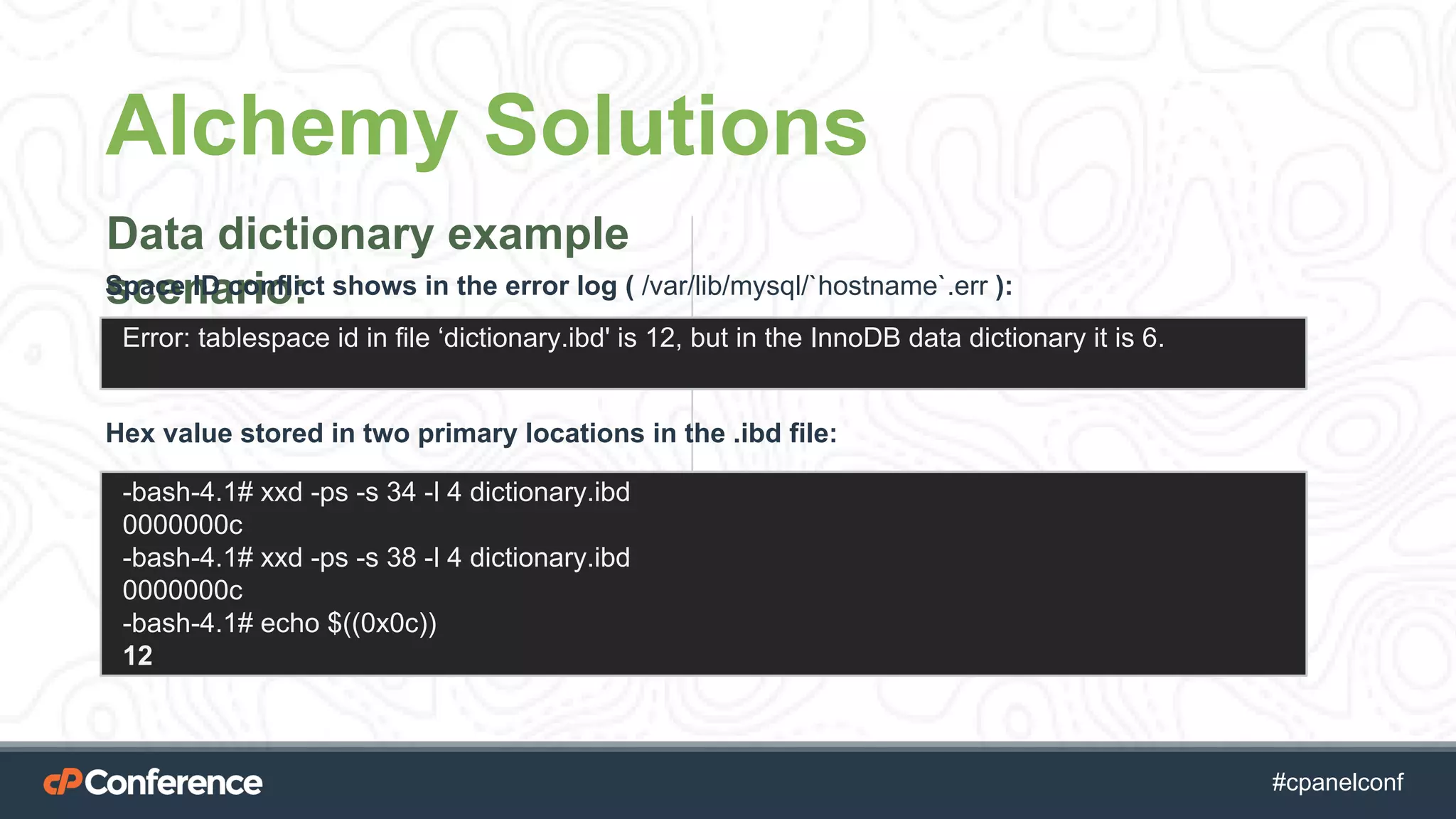 #cpgethightech #cpanelconf
Alchemy Solutions
Data dictionary example
scenario:Space ID conflict shows in the error log ( /var/lib/mysql/`hostname`.err ):
Error: tablespace id in file ‘dictionary.ibd' is 12, but in the InnoDB data dictionary it is 6.
-bash-4.1# xxd -ps -s 34 -l 4 dictionary.ibd
0000000c
-bash-4.1# xxd -ps -s 38 -l 4 dictionary.ibd
0000000c
-bash-4.1# echo $((0x0c))
12
Hex value stored in two primary locations in the .ibd file:
 