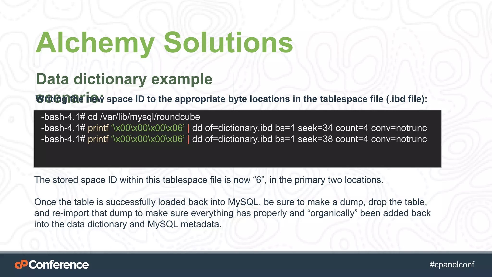 #cpgethightech #cpanelconf
Alchemy Solutions
Data dictionary example
scenario:Writing the new space ID to the appropriate byte locations in the tablespace file (.ibd file):
-bash-4.1# cd /var/lib/mysql/roundcube
-bash-4.1# printf ‘x00x00x00x06’ | dd of=dictionary.ibd bs=1 seek=34 count=4 conv=notrunc
-bash-4.1# printf ‘x00x00x00x06’ | dd of=dictionary.ibd bs=1 seek=38 count=4 conv=notrunc
The stored space ID within this tablespace file is now “6”, in the primary two locations.
Once the table is successfully loaded back into MySQL, be sure to make a dump, drop the table,
and re-import that dump to make sure everything has properly and “organically” been added back
into the data dictionary and MySQL metadata.
 