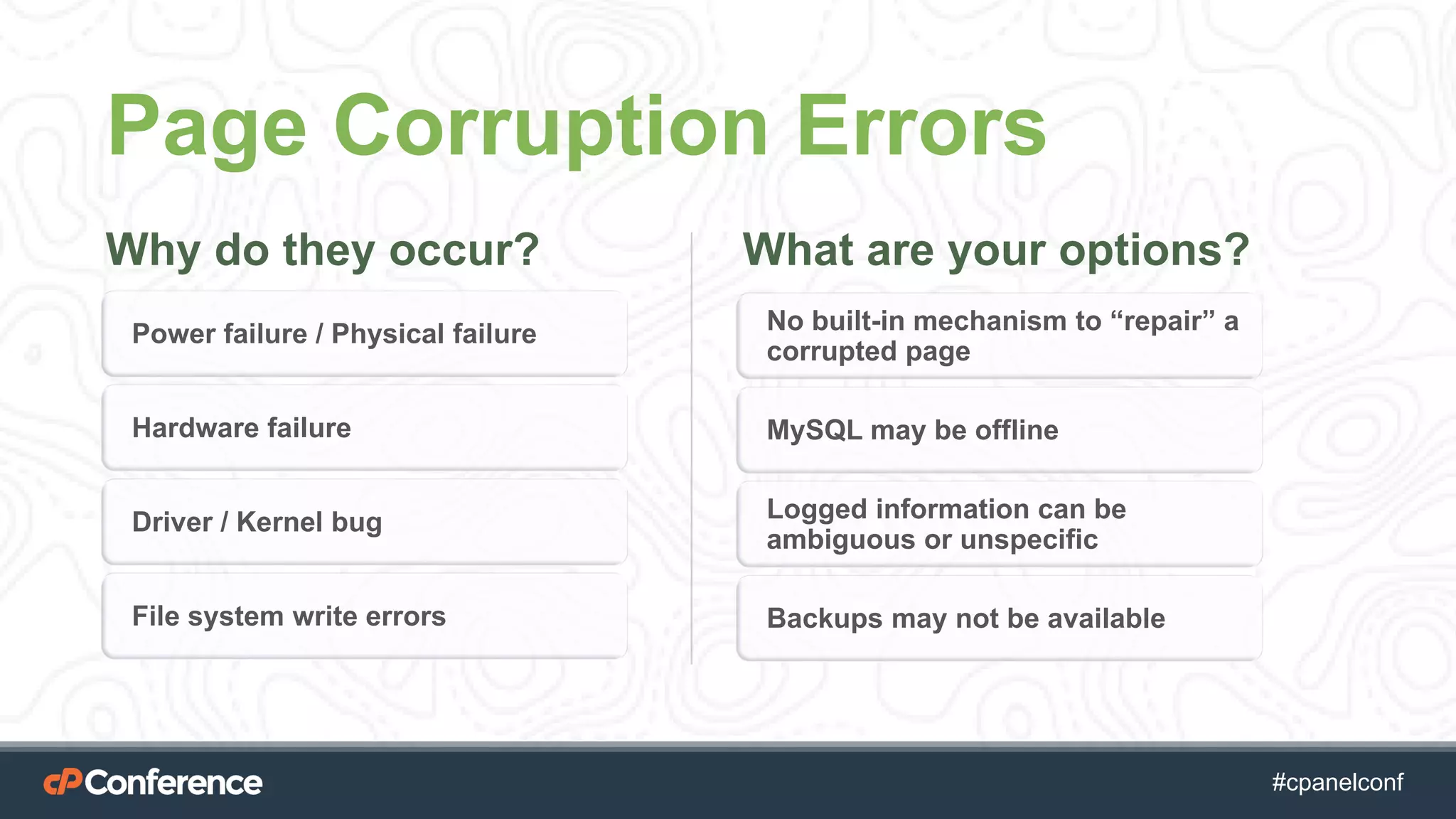 #cpgethightech #cpanelconf
Page Corruption Errors
Why do they occur? What are your options?
Power failure / Physical failure
Hardware failure
Driver / Kernel bug
File system write errors
No built-in mechanism to “repair” a
corrupted page
MySQL may be offline
Logged information can be
ambiguous or unspecific
Backups may not be available
 