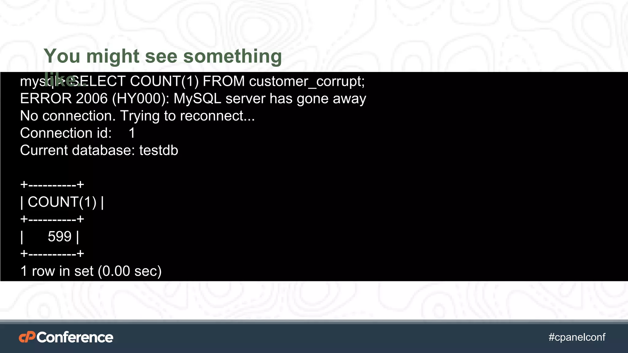 #cpgethightech #cpanelconf
mysql> SELECT COUNT(1) FROM customer_corrupt;
ERROR 2006 (HY000): MySQL server has gone away
No connection. Trying to reconnect...
Connection id: 1
Current database: testdb
+----------+
| COUNT(1) |
+----------+
| 599 |
+----------+
1 row in set (0.00 sec)
You might see something
like..
 