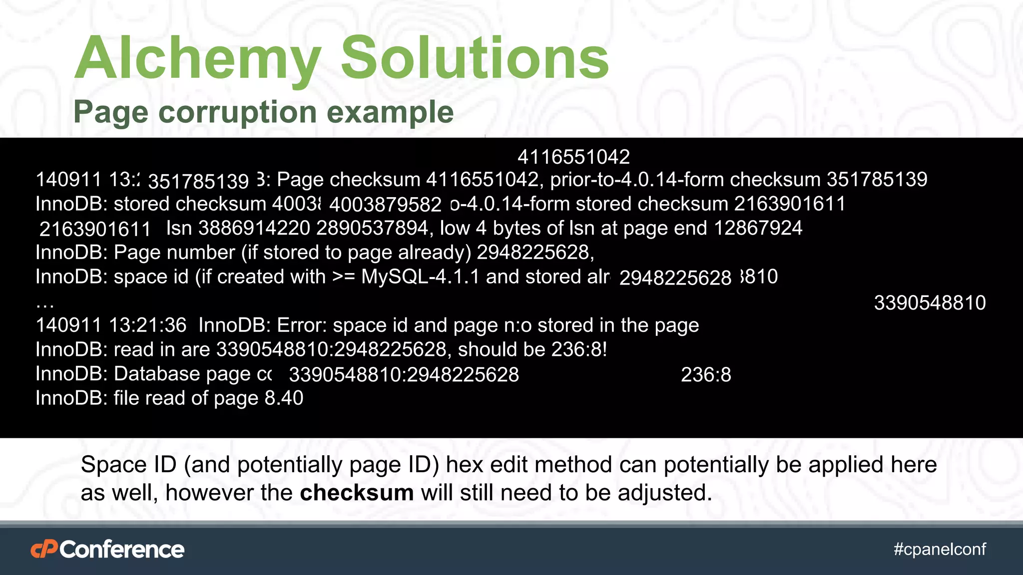 #cpgethightech #cpanelconf
Alchemy Solutions
Page corruption example
scenario:
140911 13:21:36 InnoDB: Page checksum 4116551042, prior-to-4.0.14-form checksum 351785139
InnoDB: stored checksum 4003879582, prior-to-4.0.14-form stored checksum 2163901611
InnoDB: Page lsn 3886914220 2890537894, low 4 bytes of lsn at page end 12867924
InnoDB: Page number (if stored to page already) 2948225628,
InnoDB: space id (if created with >= MySQL-4.1.1 and stored already) 3390548810
…
140911 13:21:36 InnoDB: Error: space id and page n:o stored in the page
InnoDB: read in are 3390548810:2948225628, should be 236:8!
InnoDB: Database page corruption on disk or a failed
InnoDB: file read of page 8.40
4116551042
351785139
4003879582
2163901611
2948225628
3390548810
3390548810:2948225628 236:8
Space ID (and potentially page ID) hex edit method can potentially be applied here
as well, however the checksum will still need to be adjusted.
 