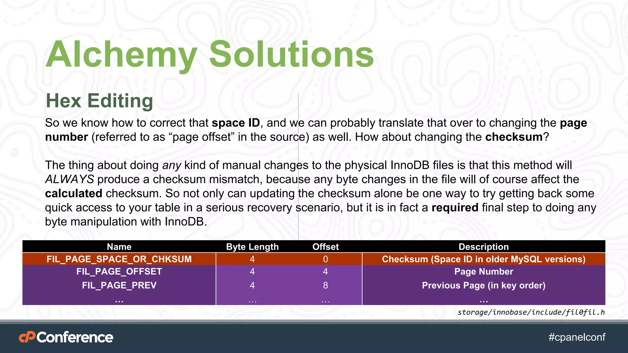 #cpgethightech #cpanelconf
Alchemy Solutions
Hex Editing
Name Byte Length Offset Description
FIL_PAGE_SPACE_OR_CHKSUM 4 0 Checksum (Space ID in older MySQL versions)
FIL_PAGE_OFFSET 4 4 Page Number
FIL_PAGE_PREV 4 8 Previous Page (in key order)
… … … …
So we know how to correct that space ID, and we can probably translate that over to changing the page
number (referred to as “page offset” in the source) as well. How about changing the checksum?
The thing about doing any kind of manual changes to the physical InnoDB files is that this method will
ALWAYS produce a checksum mismatch, because any byte changes in the file will of course affect the
calculated checksum. So not only can updating the checksum alone be one way to try getting back some
quick access to your table in a serious recovery scenario, but it is in fact a required final step to doing any
byte manipulation with InnoDB.
storage/innobase/include/fil0fil.h
 