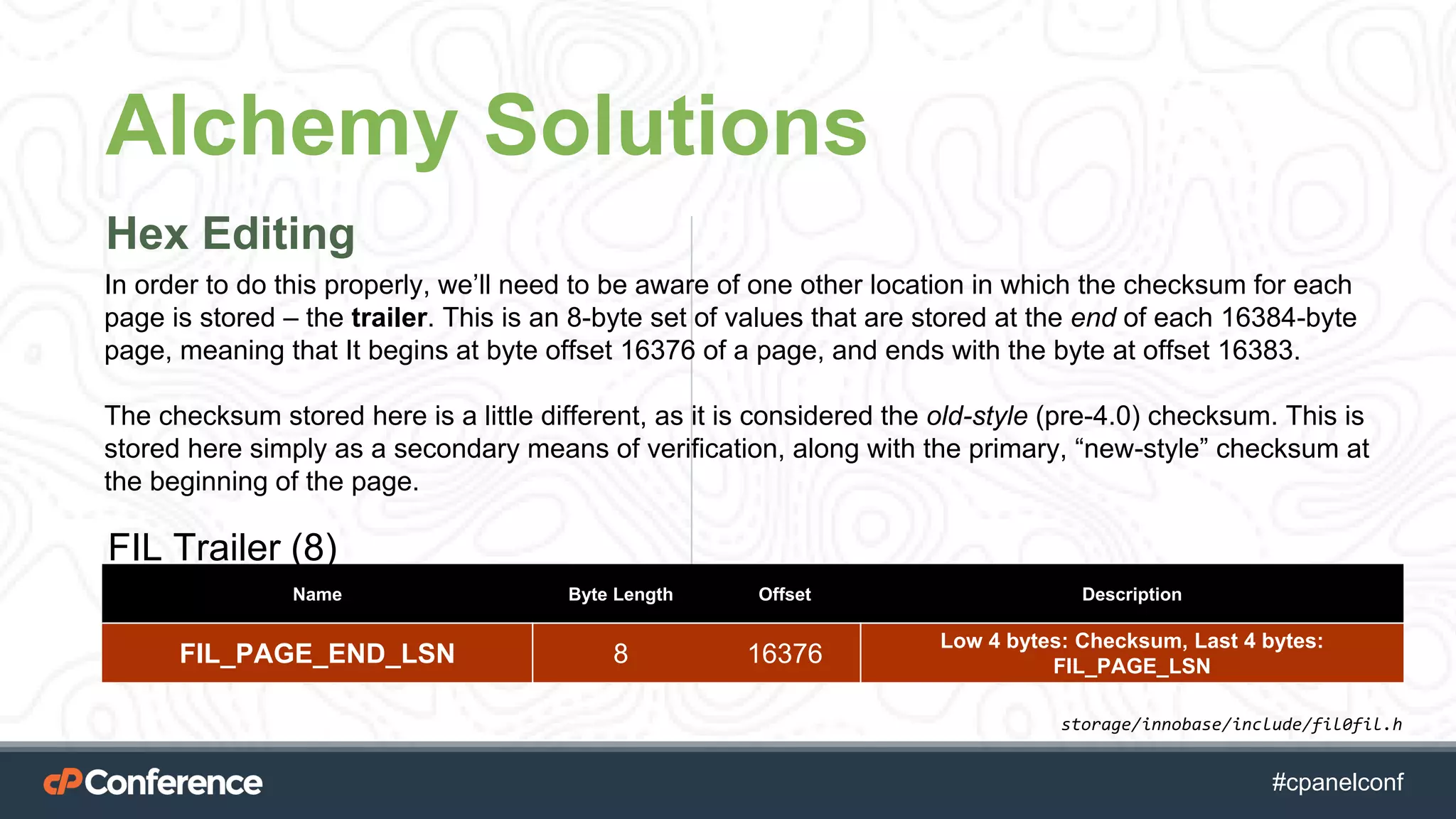 #cpgethightech #cpanelconf
Alchemy Solutions
Hex Editing
storage/innobase/include/fil0fil.h
FIL Trailer (8)
Name Byte Length Offset Description
FIL_PAGE_END_LSN 8 16376
Low 4 bytes: Checksum, Last 4 bytes:
FIL_PAGE_LSN
In order to do this properly, we’ll need to be aware of one other location in which the checksum for each
page is stored – the trailer. This is an 8-byte set of values that are stored at the end of each 16384-byte
page, meaning that It begins at byte offset 16376 of a page, and ends with the byte at offset 16383.
The checksum stored here is a little different, as it is considered the old-style (pre-4.0) checksum. This is
stored here simply as a secondary means of verification, along with the primary, “new-style” checksum at
the beginning of the page.
 