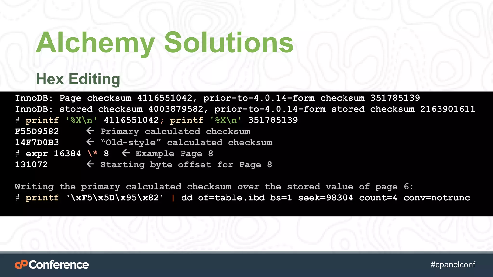 #cpgethightech #cpanelconf
Alchemy Solutions
Hex Editing
InnoDB: Page checksum 4116551042, prior-to-4.0.14-form checksum 351785139
InnoDB: stored checksum 4003879582, prior-to-4.0.14-form stored checksum 2163901611
# printf '%Xn' 4116551042; printf '%Xn' 351785139
F55D9582  Primary calculated checksum
14F7D0B3  “Old-style” calculated checksum
# expr 16384 * 8  Example Page 8
131072  Starting byte offset for Page 8
Writing the primary calculated checksum over the stored value of page 6:
# printf ‘xF5x5Dx95x82’ | dd of=table.ibd bs=1 seek=98304 count=4 conv=notrunc
 