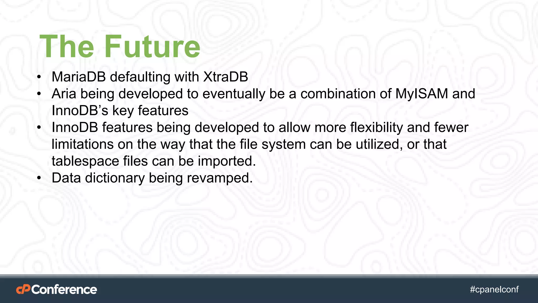 #cpgethightech #cpanelconf
The Future
• MariaDB defaulting with XtraDB
• Aria being developed to eventually be a combination of MyISAM and
InnoDB’s key features
• InnoDB features being developed to allow more flexibility and fewer
limitations on the way that the file system can be utilized, or that
tablespace files can be imported.
• Data dictionary being revamped.
 