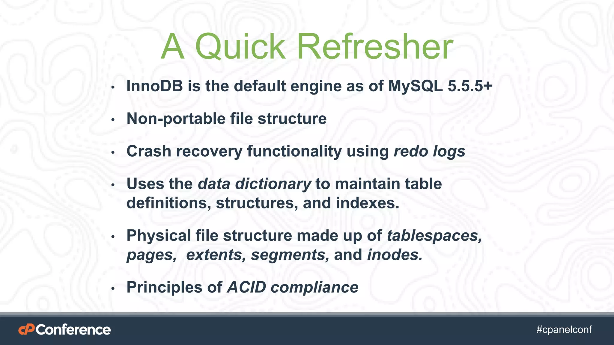 #cpgethightech #cpanelconf
A Quick Refresher
• InnoDB is the default engine as of MySQL 5.5.5+
• Non-portable file structure
• Crash recovery functionality using redo logs
• Uses the data dictionary to maintain table
definitions, structures, and indexes.
• Physical file structure made up of tablespaces,
pages, extents, segments, and inodes.
• Principles of ACID compliance
 