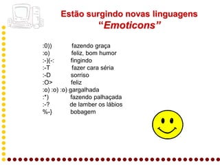 Estão surgindo novas linguagens
                     “Emoticons”
:0))          fazendo graça
:o)          feliz, bom humor
:-)(-:       fingindo
:-T           fazer cara séria
:-D          sorriso
:O>          feliz
:o) :o) :o) gargalhada
:*)         fazendo palhaçada
:-?         de lamber os lábios
%-}         bobagem
 