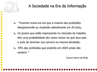 A Sociedade na Era da Informação



 “Vivemos numa era em que a maioria das profissões
  desaparecerão ou mudarão radicalmente em 20 anos,

 Os jovens que estão ingressando no mercado de trabalho
  têm uma probabilidade dez vezes menor do que seus pais
  e avós de terminar sua carreira na mesma atividade;

 70% das profissões que existirão em 2025 ainda não
  existem. “
                                         Giomar Namo de Mello
 