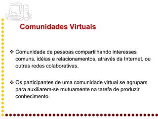 Comunidades Virtuais


 Comunidade de pessoas compartilhando interesses
  comuns, idéias e relacionamentos, através da Internet, ou
  outras redes colaborativas.


 Os participantes de uma comunidade virtual se agrupam
  para auxiliarem-se mutuamente na tarefa de produzir
  conhecimento.
 
