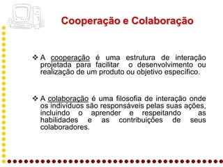Cooperação e Colaboração


 A cooperação é uma estrutura de interação
  projetada para facilitar o desenvolvimento ou
  realização de um produto ou objetivo específico.


 A colaboração é uma filosofia de interação onde
  os indivíduos são responsáveis pelas suas ações,
  incluindo o aprender e respeitando           as
  habilidades e as contribuições de seus
  colaboradores.
 