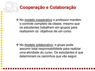Cooperação e Colaboração

 No modelo cooperativo o professor mantém
  o controle completo da classe, mesmo que
  os estudantes trabalhem em grupos para
  realizarem os objetivos de um curso.



 No modelo colaborativo, o grupo pode
  assumir total responsabilidade para realizar
  uma atividade do curso. Os estudantes é que
  determinam os caminhos que vão seguir.
 