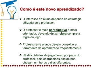 Como é este novo aprendizado?

 O interesse do aluno depende da estratégia
  utilizada pelo professor.

 O professor é mais participativo e mais
  orientador, devendo deixar clara sempre a
  regra do jogo.

 Professores e alunos devem consultar a
  ferramenta de aprendizado freqüentemente.

 Há dificuldades de julgamento por parte do
  professor, pois os trabalhos dos alunos
  chegam em horas e dias diferentes.
 