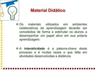 Material Didático


 Os materiais utilizados em ambientes
  colaborativos de aprendizagem deverão ser
  concebidos de forma a estimular os alunos a
  desempenhar um papel ativo em sua própria
  aprendizagem.

 A interatividade é a palavra-chave deste
  processo e é muitas vezes o que falta em
  atividades desenvolvidas a distância.
 