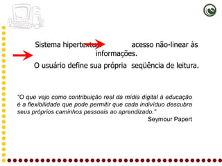 Sistema hipertextual        acesso não-linear às
                        informações.
      O usuário define sua própria seqüência de leitura.



“O que vejo como contribuição real da mídia digital à educação
é a flexibilidade que pode permitir que cada indivíduo descubra
seus próprios caminhos pessoais ao aprendizado.”
                                                Seymour Papert
 