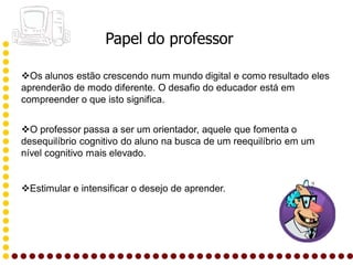 Papel do professor

Os alunos estão crescendo num mundo digital e como resultado eles
aprenderão de modo diferente. O desafio do educador está em
compreender o que isto significa.


O professor passa a ser um orientador, aquele que fomenta o
desequilíbrio cognitivo do aluno na busca de um reequilíbrio em um
nível cognitivo mais elevado.


Estimular e intensificar o desejo de aprender.
 