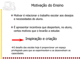 Motivação do Ensino

 Motivar é relacionar o trabalho escolar aos desejos
  e necessidades do aluno.


 É apresentar incentivos que despertem, no aluno,
  certos motivos que o levarão a estudar.


             Inspiração e criação

O desafio das escolas hoje é proporcionar um espaço
privilegiado para que se experimentem e se desenvolvam as
capacidades.
 