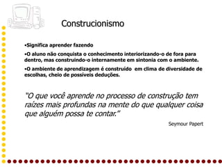 Construcionismo

•Significa aprender fazendo
•O aluno não conquista o conhecimento interiorizando-o de fora para
dentro, mas construindo-o internamente em sintonia com o ambiente.
•O ambiente de aprendizagem é construído em clima de diversidade de
escolhas, cheio de possíveis deduções.



“O que você aprende no processo de construção tem
raízes mais profundas na mente do que qualquer coisa
que alguém possa te contar.”
                                                       Seymour Papert
 