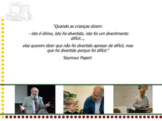 “Quando as crianças dizem:
   - isto é ótimo, isto foi divertido, isto foi um divertimento
                              difícil...,
elas querem dizer que não foi divertido apresar de difícil, mas
             que foi divertido porque foi difícil.”
                        Seymour Papert
 