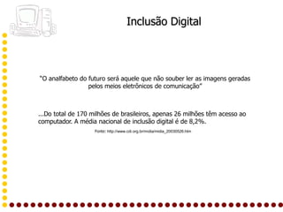 Inclusão Digital




“O analfabeto do futuro será aquele que não souber ler as imagens geradas
                 pelos meios eletrônicos de comunicação”



...Do total de 170 milhões de brasileiros, apenas 26 milhões têm acesso ao
computador. A média nacional de inclusão digital é de 8,2%.
                    Fonte: http://www.cdi.org.br/midia/midia_20030526.htm
 