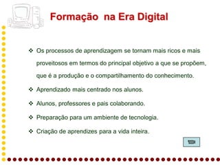 Formação na Era Digital


 Os processos de aprendizagem se tornam mais ricos e mais

   proveitosos em termos do principal objetivo a que se propõem,

   que é a produção e o compartilhamento do conhecimento.

 Aprendizado mais centrado nos alunos.

 Alunos, professores e pais colaborando.

 Preparação para um ambiente de tecnologia.

 Criação de aprendizes para a vida inteira.
 