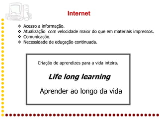 Internet
   Acesso a informação.
   Atualização com velocidade maior do que em materiais impressos.
   Comunicação.
   Necessidade de eduçação continuada.



          Criação de aprendizes para a vida inteira.


               Life long learning
           Aprender ao longo da vida
 