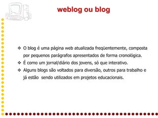 weblog ou blog




 O blog é uma página web atualizada freqüentemente, composta
   por pequenos parágrafos apresentados de forma cronológica.
 É como um jornal/diário dos jovens, só que interativo.
 Alguns blogs são voltados para diversão, outros para trabalho e
   já estão sendo utilizados em projetos educacionais.
 
