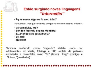 Estão surgindo novas linguagens
                              “Internetês”
      - Pq vc naum xego na hr q eu t flei?
      Traduzindo: "Por que você não chegou na hora em que eu te falei?".
      - Vc tá maluko, kra?
      - Soh toh fazendu o q me mandaru.
      - Ei, p/ onde eles estaum inu?
      - Sei lah!
      - bjuxxxx!


Também conhecido como "miguxês", dialeto usado por
adolescentes em chats, fotologs e IRC, repleta de palavras
abreviadas e corruptelas como "fzr" (fazer), "cmg" (comigo) e
"9dades" (novidades)
 