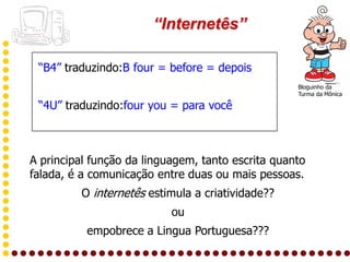 “Internetês”

 “B4” traduzindo:B four = before = depois
                                                   Bloguinho da
                                                   Turma da Mônica

 “4U” traduzindo:four you = para você



A principal função da linguagem, tanto escrita quanto
falada, é a comunicação entre duas ou mais pessoas.
         O internetês estimula a criatividade??
                           ou
          empobrece a Lingua Portuguesa???
 