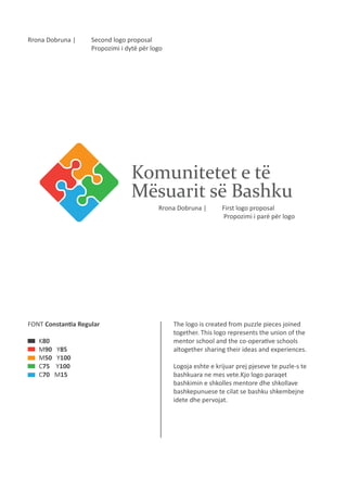 Rrona Dobruna |

Second logo proposal
Propozimi i dytë për logo

Komunitetet e të
Mësuarit së Bashku
Rrona Dobruna |

FONT Constantia Regular
K80
M90
M50
C75
C70

Y85
Y100
Y100
M15

First logo proposal
Propozimi i parë për logo

The logo is created from puzzle pieces joined
together. This logo represents the union of the
mentor school and the co-operative schools
altogether sharing their ideas and experiences.
Logoja eshte e krijuar prej pjeseve te puzle-s te
bashkuara ne mes vete.Kjo logo paraqet
bashkimin e shkolles mentore dhe shkollave
bashkepunuese te cilat se bashku shkembejne
idete dhe pervojat.

 