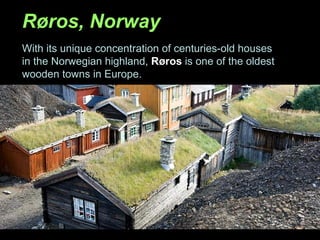 Røros, Norway With its unique concentration of centuries-old houses in the Norwegian highland,  Røros  is one of the oldest wooden towns in Europe. 