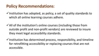 Policy Recommendations:
Institution has adopted, as policy, a set of quality standards to
which all online learning courses adhere.
All of the institution’s online courses (including those from
outside profit and non-profit vendors) are reviewed to insure
they meet legal accessibility standards.
Institution has determined process, responsibility, and timeline
for retrofitting accessibility or replacing courses that are not
accessible.
 