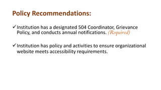 Policy Recommendations:
Institution has a designated 504 Coordinator, Grievance
Policy, and conducts annual notifications. (Required)
Institution has policy and activities to ensure organizational
website meets accessibility requirements.
 