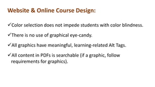 Website & Online Course Design:
Color selection does not impede students with color blindness.
There is no use of graphical eye-candy.
All graphics have meaningful, learning-related Alt Tags.
All content in PDFs is searchable (if a graphic, follow
requirements for graphics).
 