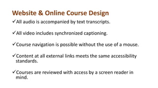 Website & Online Course Design
All audio is accompanied by text transcripts.
All video includes synchronized captioning.
Course navigation is possible without the use of a mouse.
Content at all external links meets the same accessibility
standards.
Courses are reviewed with access by a screen reader in
mind.
 