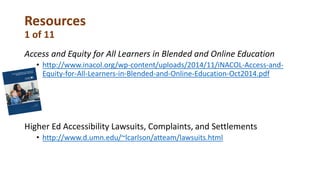 Resources
1 of 11
Access and Equity for All Learners in Blended and Online Education
• http://www.inacol.org/wp-content/uploads/2014/11/iNACOL-Access-and-
Equity-for-All-Learners-in-Blended-and-Online-Education-Oct2014.pdf
Higher Ed Accessibility Lawsuits, Complaints, and Settlements
• http://www.d.umn.edu/~lcarlson/atteam/lawsuits.html
 