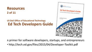 US DoE Office of Educational Technology
Ed Tech Developers Guide
A primer for software developers, startups, and entrepreneurs
• http://tech.ed.gov/files/2015/04/Developer-Toolkit.pdf
Resources
2 of 11
 